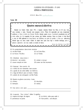 CADERNO DE ATIVIDADES – 5o
ANO
LÍNGUA PORTUGUESA
ATIVIDA DE 20 ■ DATA: / /
Texto 20
Quatro mesesà deriva
Radicado nos Estados Unidos desde 1976, o imigrante vietnamita Richard Van Pham, de 62 anos, viveu
uma aventura e tanto. Passeando num pequeno veleiro, Pham foi surpreendido por uma tempestade,
perdeu-se e ficou à deriva no Oceano Pacífico durante quatro meses. Localizado casualmente por um
avião militar, ele foi resgatado há duas semanas pela Marinha americana. Estava em frente à Costa Rica,
a cerca de 4.000 quilômetros de Long Beach, na Califórnia, seu porto de partida. (...) Disse que sobreviveu
bebendo água da chuva, usando madeira do próprio barco para fazer fogo e comendo tartaruga, peixe e
pássaros capturados com iscas atadas ao mastro do barco.
Revista Veja. São Paulo, 2 out. 2002
01. Os acontecimentos desse texto ocorrem
(A) em São Paulo. (B) na Costa Rica.
(C) no Oceano Pacífico. (D) no Vietnã.
02. A finalidade desse texto é
(A) descrever um cenário. (B) ensinar a navegar.
(C) causar emoção no leitor. (D) contar um fato incomum.
03. O principal fato ocorrido foi
(A) o sufoco de um vietnamita num oceano.
(B) a queda de um avião militar na Califórnia.
(C) a fuga de Richard para os Estados Unidos.
(D) a prisão de um estrangeiro em São Paulo.
04. Quanto ao gênero esse texto, é uma
(A) crônica. (B) descrição.
(C) instrução. (D) notícia.
05. Uma notícia serve para
06. A expressão “ficar à deriva” (linha 3) significa
(A) esquecer do lugar de origem. (B) ter dúvida sobre para onde ir.
(C) permanecer na praia. (D) ficar perdido, sem direção.
 