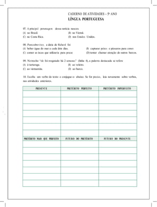 CADERNO DE ATIVIDADES – 5o
ANO
LÍNGUA PORTUGUESA
07. A principal personagem dessa notícia nasceu
(A) no Brasil. (B) no Vietnã.
(C) na Costa Rica. (D) nos Estados Unidos.
08. Para sobreviver, a ideia de Richard foi
(A) beber água do mar a cada dois dias. (B) capturar peixes e pássaros para comer.
(C) comer as iscas que utilizaria para pescar. (D) tentar chamar atenção de outros barcos.
09. No trecho “ele foi resgatado há 2 semanas” (linha 4), a palavra destacada se refere
(A) à tartaruga. (B) ao veleiro.
(C) ao vietnamita. (D) ao barco.
10. Escolha um verbo do texto e conjugue-o abaixo. Se for preciso, leia novamente sobre verbos,
nas atividades anteriores.
PRESENT E PRETÉRITO PERFEITO PRETÉRITO IMPERFEITO
PRETÉRITO MAIS QUE PERFEITO FUTURO DO PRETÉRITO FUTURO DO PRESENTE
 