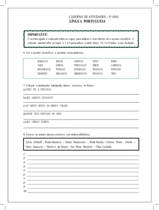 CADERNO DE ATIVIDADES – 5o
ANO
LÍNGUA PORTUGUESA
IMPORTANTE!
O acento agudo é colocado sobre as vogais para indicar o som aberto. Já o acento circunflexo é
colocado apenassobre asvogais A, E e O para indicar a sílaba tônica. Em E e O indica o som fechado.
6. Use o acento circunflexo e acentue essas palavras.
MARQUES INGLES JAPONES VOVO ROBO
VOCE CHINES PORTUGUES MES LAMPADA
RELAMPAGO PESSEGO ESTOMAGO INFANCIA PANTANO
TRANSITO ORGANICO OBEDIENCIA INFANCIA TRES
7. Coloque a pontuação adequada, depois, reescreva as frases.
a) VOCÊ VIU A VENTANIA
b) QUE GAROTA ELEGANTE
c) EU GOSTO MUITO DA MINHA CIDADE
d) QUEM ESTÁ SENTADO NO SOFÁ
e) QUE LINDAS FLORES
8. Escreva os nomes desses escritores em ordem alfabética.
Sylvia Orthoff - Pedro Bandeira - Daniel Munduruku - Ruth Rocha - Cristina Porto - Ziraldo -
Sônia Junqueira - Maurício de Sousa - Ana Maria Machado - Elisa Lucinda
1º
2º
3º
4º
5º
6º
7º
8º
9º
10º
 