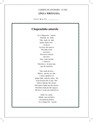 CADERNO DE ATIVIDADES – 5o
ANO
LÍNGUA PORTUGUESA
ATIVIDA DE 05 ■ DATA: / /
Chapeuzinho amarelo
Era a Chapeuzinho Amarelo.
Amarelada de medo.
Tinha medo de tudo,
aquela Chapeuzinho.
Já não ria.
Em festa, não aparecia.
Não subia escada
nem descia.
Não estava resfriada
mas tossia.
Ouvia conto de fada
e estremecia.
Não brincava de mais nada,
nem de amarelinha.
Tinha medo de trovão.
Minhoca, pra ela, era cobra.
E nunca apanhava sol
porque tinha medo da sombra. Não
ia pra fora pra não se sujar. Não
tomava sopa pra não ensopar.
Não tomava banho pra não descolar.
Não falava nada pra não engasgar.
Não ficava em pé com medo de cair.
Então vivia parada,
deitada, mas sem dormir,
com medo de pesadelo.
Era a Chapeuzinho Amarelo.
 
