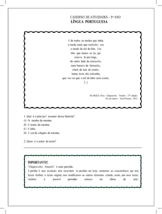 CADERNO DE ATIVIDADES – 5o
ANO
LÍNGUA PORTUGUESA
E de todos os medos que tinha
o medo mais que medonho era
o medo do tal do lobo. Um
lobo que nunca se via, que
morava lá pra longe,
do outro lado da montanha,
num buraco da Alemanha,
cheio de teia de aranha,
numa terra tão estranha,
que vai ver que o tal do lobo nem existia.
[...]
BUARQUE,Chico. Chapeuzinho Amarelo. 27ª edição.
Rio de Janeiro: JoséOlympio, 2011.
1. Qual é o principal assunto dessa história?
(A) Os medos da menina.
(B) O nome da menina.
(C) O lobo.
(D) A cor do chapéu da menina.
2. Quem é o autor do texto?
IMPORTANTE!
“Chapeuzinho Amarelo” é uma paródia.
A paródia é uma recriação, uma reescritura. Ao parodiar um texto, mantemos as características que nos
fazem lembrar o texto original, mas modificamos os outros elementos criando, assim, um novo texto.
Também é possível parodiar músicas ou obras de arte.
 