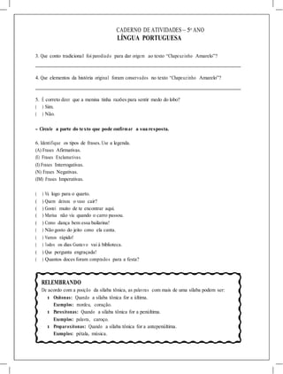CADERNO DE ATIVIDADES – 5o
ANO
LÍNGUA PORTUGUESA
3. Que conto tradicional foi parodiado para dar origem ao texto “Chapeuzinho Amarelo”?
4. Que elementos da história original foram conservados no texto “Chapeuzinho Amarelo”?
5. É correto dizer que a menina tinha razões para sentir medo do lobo?
( ) Sim.
( ) Não.
- Circule a parte do texto que pode confirmar a sua resposta.
6. Identifique os tipos de frases. Use a legenda.
(A) Frases Afirmativas.
(E) Frases Exclamativas.
(I) Frases Interrogativas.
(N) Frases Negativas.
(IM) Frases Imperativas.
( ) Vá logo para o quarto.
( ) Quem deixou o vaso cair?
( ) Gostei muito de te encontrar aqui.
( ) Marisa não viu quando o carro passou.
( ) Como dança bem essa bailarina!
( ) Não gosto do jeito como ela canta.
( ) Vamos rápido!
( ) Todos os dias Gustavo vai à biblioteca.
( ) Que pergunta engraçada!
( ) Quantos doces foram comprados para a festa?
RELEMBRANDO
De acordo com a posição da sílaba tônica, as palavras com mais de uma sílaba podem ser:
l Oxítonas: Quando a sílaba tônica for a última.
Exemplos: mordeu, coração.
l Paroxítonas: Quando a sílaba tônica for a penúltima.
Exemplos: palavra, caroço.
l Proparoxítonas: Quando a sílaba tônica for a antepenúltima.
Exemplos: pétala, música.
 