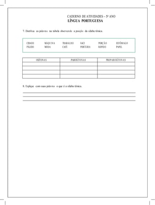 CADERNO DE ATIVIDADES – 5o
ANO
LÍNGUA PORTUGUESA
7. Distribua as palavras na tabela observando a posição da sílaba tônica.
CIDADE MÁQUINA TRABALHO SACI PORÇÃO ESTÔMAGO
PÁLIDO MODA CAFÉ PORTEIRA RÁPIDO PAPEL
OXÍTONAS PAROXÍTONAS PROPAROXÍTON AS
8. Explique com suas palavras o que é a sílaba tônica.
 