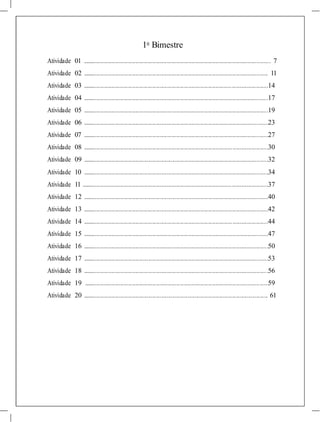1o
Bimestre
Atividade 01 ...................................................................................................................................... 7
Atividade 02 .................................................................................................................................... 11
Atividade 03 ....................................................................................................................................14
Atividade 04 ....................................................................................................................................17
Atividade 05 ....................................................................................................................................19
Atividade 06 ....................................................................................................................................23
Atividade 07 ....................................................................................................................................27
Atividade 08 ....................................................................................................................................30
Atividade 09 ....................................................................................................................................32
Atividade 10 ....................................................................................................................................34
Atividade 11 .....................................................................................................................................37
Atividade 12 ....................................................................................................................................40
Atividade 13 ....................................................................................................................................42
Atividade 14 ....................................................................................................................................44
Atividade 15 ....................................................................................................................................47
Atividade 16 ....................................................................................................................................50
Atividade 17 ....................................................................................................................................53
Atividade 18 ....................................................................................................................................56
Atividade 19 ...................................................................................................................................59
Atividade 20 .................................................................................................................................... 61
 