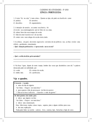 CADERNO DE ATIVIDADES – 5o
ANO
LÍNGUA PORTUGUESA
1. O texto “Xixi na calça” é uma crônica. Quanto ao tipo, ele pode ser classificado como
(A) poético. (B) narrativo.
(C) descritivo. (D) argumentativo.
2. A intenção do narrador, ao contar essa história, foi
(A) revelar seu constrangimento por ter feito xixi na calça.
(B) relatar fatos dos seus tempos de escola.
(C) falar do amor incondicional de sua mãe.
(D) contar como seus colegas de escola eram cruéis.
3. As crônicas, em geral, são textos organizados em torno de um problema mas, ao final, revelam uma
reflexão, geralmente, emocionante.
- Qual situação problemática é apresentada nesse texto?
- Qual a reflexão feita pelo narrador?
4. Na frase “Agora, depois de tanto tempo, lembro das vezes que desabafava com ela.” a palavra
destacada pode ser substituída por
(A) a aula. (B) a turma da escola.
(C) minha mãe. (D) a professora.
Veja o quadro.
O travessão é usado:
l antes da fala de alguém.
“Jair falou: - Chegarei em meia hora.”
l para separar a fala do personagem da fala do narrador.
“- Não sei se isso é suficiente. - respondeu a mãe do garoto.”
Os dois-pontos são usados para:
l indicar que alguém vai falar.
“Jair falou: - Chegarei em meia hora.”
l indicar uma enumeração.
Dona Júlia trouxe muitas coisas: roupas, sapatos, joias e alguns enfeites para casa.
l dar uma explicação.
Nada pode faltar na mochila: cadernos, livros, canetas, lápis, borrachas e lápis de cores.
 