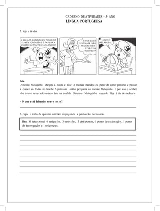 CADERNO DE ATIVIDADES – 5o
ANO
LÍNGUA PORTUGUESA
5. Veja a tirinha.
Leia.
O menino Maluquinho chegou à escola e disse A mamãe mandou eu parar de comer porcarias e passar
a comer só frutas no lanche A professora então pergunta ao menino Maluquinho E por isso o senhor
não trouxe nem caderno nem livro na mochila O menino Maluquinho responde Hoje é dia de melancia
- O que está faltando nesse texto?
6. Copie o texto da questão anterior empregando a pontuação necessária.
Dica: O texto possui 6 parágrafos, 3 travessões, 3 dois-pontos, 1 ponto de exclamação, 1 ponto
de interrogação e 1 reticências.
 