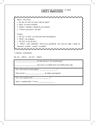 CADERNO DE ATIVIDADES – 5o
ANO
LÍNGUA PORTUGUESA
Observe estas frases.
l Por que você não veio para a aula de ontem?
l Porque eu estava resfriado.
l Ninguém entendeu o porquê da sua ausência.
l E ficaram preocupados por quê?
Usamos:
l POR QUE no início e no meio das frases interrogativas;
l PORQUE nas respostas;
l POR QUÊ no fim da frase;
l PORQUÊ como substantivo. Nesse caso, geralmente vem com um artigo e pode ser
empregado no plural: o porquê, os porquês.
7. Empregue corretamente.
POR QUE - PORQUE - POR QUÊ - PORQUÊ
- ela não participou da comemoração?
- não estava se sentindo bem e foi embora mais cedo.
- Você está com um ar preocupado, ?
- Não sei bem o da minha preocupação!
- Você está cansado assim, ?
- Dancei a manhã inteira. É esse o .
 