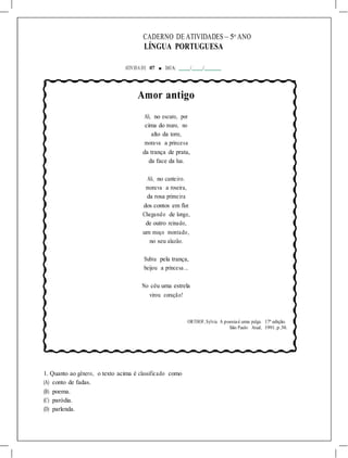 CADERNO DE ATIVIDADES – 5o
ANO
LÍNGUA PORTUGUESA
ATIVIDA DE 07 ■ DATA: / /
Amor antigo
Ali, no escuro, por
cima do muro, no
alto da torre,
morava a princesa
da trança de prata,
da face da lua.
Ali, no canteiro.
morava a roseira,
da rosa primeira
dos contos em flor.
Chegando de longe,
de outro reinado,
um moço montado,
no seu alazão.
Subiu pela trança,
beijou a princesa...
No céu uma estrela
virou coração!
ORTHOF,Sylvia. A poesiaé uma pulga. 17ª edição.
São Paulo: Atual, 1991. p.30.
1. Quanto ao gênero, o texto acima é classificado como
(A) conto de fadas.
(B) poema.
(C) paródia.
(D) parlenda.
 