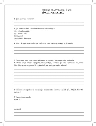 CADERNO DE ATIVIDADES – 5o
ANO
LÍNGUA PORTUGUESA
2. Quem escreveu esse texto?
3. Que conto de fadas é recontado no texto “Amor antigo”?
(A) A bela adormecida.
(B) A bela e a fera.
(C) Rapunzel.
(D) Cachinhos Dourados.
4. Retire, do texto, dois trechos que confirmam a sua opção de resposta na 3ª questão.
5. Escreva esse texto empregando dois-pontos e travessão. Não esqueça dos parágrafos.
A cobrinha chega em casa e pergunta para o pai Papai, é verdade que somos venenosas? Não, minha
filha! Mas por que perguntou? E a cobrinha É que acabei de morder a língua!
6. Converse com a professora e os colegas para recordar o emprego de POR QUE, PORQU E, POR QUÊ
e PORQUÊ.
7. Escreva frasesusando
a) POR QUÊ
b) PORQUÊ
 