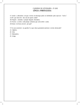 CADERNO DE ATIVIDADES – 5o
ANO
LÍNGUA PORTUGUESA
8. Assinale a alternativa em que o termo em destaque pode ser substituído pela expressão “motivo”.
(A) Por que Joãozinho não saiu do quarto ainda?
(B) Ninguém entendeu o porquê daquela choradeira.
(C) Fizemos a comida cedo porque achamos que seria melhor assim.
(D) Saíram da festa correndo por quê?
9. No caso assinalado na questão 8, a que classe gramatical pertence o termo destacado?
(A) Adjetivo.
(B) Verbo.
(C) Substantivo.
(D) Artigo.
 