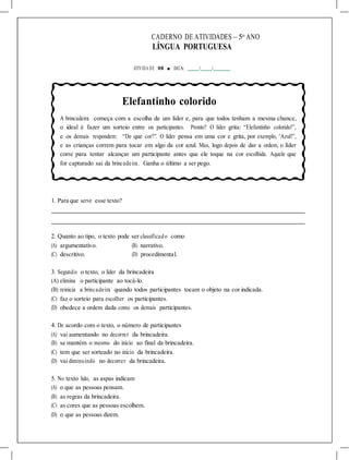 CADERNO DE ATIVIDADES – 5o
ANO
LÍNGUA PORTUGUESA
ATIVIDA DE 08 ■ DATA: / /
Elefantinho colorido
A brincadeira começa com a escolha de um líder e, para que todos tenham a mesma chance,
o ideal é fazer um sorteio entre os participantes. Pronto? O líder grita: “Elefantinho colorido!”,
e os demais respondem: “De que cor?”. O líder pensa em uma cor e grita, por exemplo, “Azul!”,
e as crianças correm para tocar em algo da cor azul. Mas, logo depois de dar a ordem, o líder
corre para tentar alcançar um participante antes que ele toque na cor escolhida. Aquele que
for capturado sai da brincadeira. Ganha o último a ser pego.
1. Para que serve esse texto?
2. Quanto ao tipo, o texto pode ser classificado como
(A) argumentativo. (B) narrativo.
(C) descritivo. (D) procedimental.
3. Segundo o texto, o líder da brincadeira
(A) elimina o participante ao tocá-lo.
(B) reinicia a brincadeira quando todos participantes tocam o objeto na cor indicada.
(C) faz o sorteio para escolher os participantes.
(D) obedece a ordem dada como os demais participantes.
4. De acordo com o texto, o número de participantes
(A) vai aumentando no decorrer da brincadeira.
(B) se mantém o mesmo do início ao final da brincadeira.
(C) tem que ser sorteado no início da brincadeira.
(D) vai diminuindo no decorrer da brincadeira.
5. No texto lido, as aspas indicam
(A) o que as pessoas pensam.
(B) as regras da brincadeira.
(C) as cores que as pessoas escolhem.
(D) o que as pessoas dizem.
 