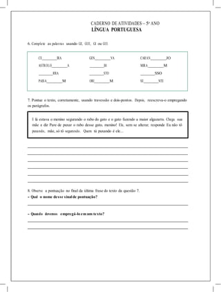 CADERNO DE ATIVIDADES – 5o
ANO
LÍNGUA PORTUGUESA
6. Complete as palavras usando GE, GUE, GI ou GUI.
CE IRA GEN VA CARAN JO
ASTROLO A BI MIRA M
RRA STO SSO
PAISA M ORI M SE NTE
7. Pontue o texto, corretamente, usando travessão e dois-pontos. Depois, reescreva-o empregando
os parágrafos.
E lá estava o menino segurando o rabo do gato e o gato fazendo a maior algazarra. Chega sua
mãe e diz Pare de puxar o rabo desse gato, menino! Ele, sem se alterar, responde Eu não tô
puxando, mãe, só tô segurando. Quem tá puxando é ele...
8. Observe a pontuação no final da última frase do texto da questão 7.
- Qual o nome desse sinalde pontuação?
- Quando devemos empregá-lo em um texto?
 