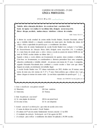 CADERNO DE ATIVIDADES – 5o
ANO
LÍNGUA PORTUGUESA
ATIVIDA DE 09 ■ DATA: / /
Trabalho afeta educação, diz diretor de escola no Ceará com baixo Ideb
Escola de Aquiraz teve índice 1.3 no último Ideb, divulgado nesta terça (14).
Diretor diz que, na cidade, muitas crianças trabalham e deixam de estudar.
André Teixeira Do G1 CE
O diretor da escola estadual de ensino médio Osvaldo Studart, Alexandre Herculando, afirma
que o trabalho infantil e a situação econômica da maior parte das famílias dos alunos do
colégio afeta a capacidade de aprendizagem e o rendimento dos alunos.
A última série do ensino fundamental da escola Osvaldo Studart teve avaliação 1.3 no Índice
de Desenvolvimento da Educação Básica (Ideb), divulgado nesta terça-feira (14). A avaliação
é a mais baixa do estado para a série e deixou a escola na posição de número 30.808, de um
total de 30.842 escolas citadas no último Ideb. [...]
Segundo o diretor, a escola elabora um levantamento de quantos alunos estudam e trabalham.
Com base no levantamento, os coordenadores e diretores pretendem fazer uma campanha
educativa combatendo o trabalho infantil - de pessoas com menos de 15 anos. A campanha,
segundo Alexandre Herculando, deve combater a evasão escolar e fazer com que alunos
foquem no estudo, em detrimento do trabalho ilegal.
A escola Osvaldo Studart tem 373 alunos matriculados em 2012, divididos em 10 turmas; uma
turma do nono ano, três turmas do 1º, 2º e 3º anos. Outro problema que o diretor cita é que
alunos chegam às turmas do ensino médio “já com baixa capacidade de aprendizagem”. [...]
Publicado em 15/08/2012 no site g1.globo.com
1. Como é classificado esse gênero textual?
(A) Manchete. (B) Conto moderno.
(C) Entrevista. (D) Notícia.
2. Onde foi publicado esse texto?
(A) Em uma página da internet. (B) Em um jornal local.
(C) Em uma revista. (D) Em um telejornal.
3. Assinale com um X as informações que estão de acordo com o texto.
( ) O nome do diretor da escola é Osvald Studart.
( ) Os alunos do 9º ano do ensino fundamental tiveram conceito 1.3 no IDEB.
( ) O resultado da avaliação foi divulgado em 15 de agosto de 2012.
( ) A avaliação para verificar o rendimento dos alunos foi aplicada a 30.308 escolas.
 