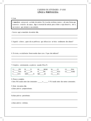 CADERNO DE ATIVIDADES – 5o
ANO
LÍNGUA PORTUGUESA
4. Leia.
A manchete corresponde ao título da notícia. Ela é escrita em letras maiores e de uma forma que
econom ize o máximo de espaço, diga o essencial da notícia para o leitor e seja chamativa, isto é,
use recursos que atraiam a sua atenção.
- Escreva aqui a manchete da notícia lida.
5. Segundo o diretor, quais são os problemas que influenciam no baixo rendimento dos alunos?
6. No texto, as reticências foram usadas duas vezes. O que elas indicam?
7. Complete, corretamente, as palavras usando M ou N.
CA PO DE TE BO BOM BA CO CO PRAS
CI TURA BO BA SE PRE CA PEÃO CO PADRE
E XUTA SERPE TE MU DO CA JICA
8. Pense e complete.
A letra M é usada antes das consoantes e . O N é usado antes das outras consoantes.
9. Retire da notícia lida
a) duas palavras proparoxítonas.
b) duas palavras paroxítonas.
c) duas palavras oxítonas.
 
