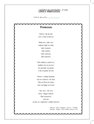 CADERNO DE ATIVIDADES – 5o
ANO
LÍNGUA PORTUGUESA
ATIVIDA DE 01 ■ DATA: / /
Promessas
Primeiro dia de aula,
como é bom recomeçar!
Mala nova, tudo novo,
caderno, lápis no estojo,
tudo encapado,
tudo ajeitado,
tudo arrumado,
tudo prontinho.
Não conheço a professora,
também ela vai ser nova.
Sei que dela vou gostar,
e ela vai gostar de mim.
Prometo estudar bastante,
vou ser o primeiro da classe.
Não vou ficar de castigo,
nem vou brigar no recreio.
Tudo novo, vida nova.
Novos colegas também.
Mas eu prometo:
este ano,
eu não vou emprestar a minha borracha!
BANDEIR A, Pedro. Cavalgando o arco-íris. 3ª edição.
São Paulo: Moderna, 2012. (Coleção Girassol) p. 24.
 