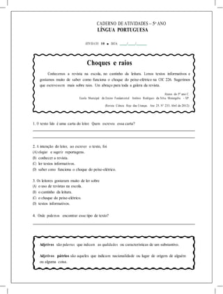 CADERNO DE ATIVIDADES – 5o
ANO
LÍNGUA PORTUGUESA
ATIVIDA DE 10 ■ DATA: / /
Choques e raios
Conhecemos a revista na escola, no cantinho da leitura. Lemos textos informativos e
gostamos muito de saber como funciona o choque do peixe-elétrico na CHC 226. Sugerimos
que escrevessem mais sobre raios. Um abraço para toda a galera da revista.
Alunos do 5º ano C.
Escola Municipal de Ensino Fundamental Antônio Rodrigues da Silva. Morungaba - SP.
(Revista Ciência Hoje das Crianças. Ano 25. N° 233. Abril de 2012)
1. O texto lido é uma carta do leitor. Quem escreveu essa carta?
2. A intenção do leitor, ao escrever o texto, foi
(A) elogiar e sugerir reportagens.
(B) conhecer a revista.
(C) ler textos informativos.
(D) saber como funciona o choque do peixe-elétrico.
3. Os leitores gostaram muito de ler sobre
(A) o uso de revistas na escola.
(B) o cantinho da leitura.
(C) o choque do peixe-elétrico.
(D) textos informativos.
4. Onde podemos encontrar esse tipo de texto?
Adjetivos são palavras que indicam as qualidades ou características de um substantivo.
Adjetivos pátrios são aqueles que indicam nacionalidade ou lugar de origem de alguém
ou alguma coisa.
 