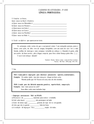 CADERNO DE ATIVIDADES – 5o
ANO
LÍNGUA PORTUGUESA
5. Complete as frases.
Quem nasce no Brasil é brasileiro.
a) Quem nasce no Maranhão é .
b) Quem nasce no Paraná é .
c) Quem nasce em Goiás é .
d) Quem nasce no Ceará é .
e) Quem nasce na Paraíba é .
f) Quem nasce na Bahia é .
6. Circule os adjetivos que aparecem no texto.
Os sertanejos estão certos de que o saci-pererê existe. É um molequinho perneta, preto e
lustroso como piche, de olhos vivos de sangue, barrigudinho, com um nariz de socó. Tem a mão
furada, orelhas de morcego e uma carapuça vermelha na cabeça. [...] Quando vê gente, solta
um assobio de furar ouvidos, põe a língua comprida para fora e deita fumaça pelos olhos. [...]
O saci é um moleque danado!
Theobaldo Miranda Santos. Lendas e mitos do Brasil (trecho).
Nacional, São Paulo: 2004, págs. 104 e 105.
7. Veja.
MAS é uma palavra empregada para relacionar pensamentos opostos, contrastantes.
Exemplos: Ele andou rápido, mas não conseguiu chegar na hora certa.
Mamãe pediu que Fafi ficasse em casa, mas ela não atendeu.
MAIS é usado para dar ideia de aumento, grandeza, superioridade, comparação.
Exemplos: Quer mais açúcar no café?
Seus olhos estão mais inchados hoje.
- Empregue corretamente MAS ou MAIS.
a) Precisam os de materiais para realizar o trabalho.
b) Gabi sabe dançar, não participará do baile.
c) Gosto de morar aqui, gostaria de viajar de vez em quando.
d) Acho que ela é a garota bela da festa.
e) A avaliação de linguagem foi a simples de todas.
 