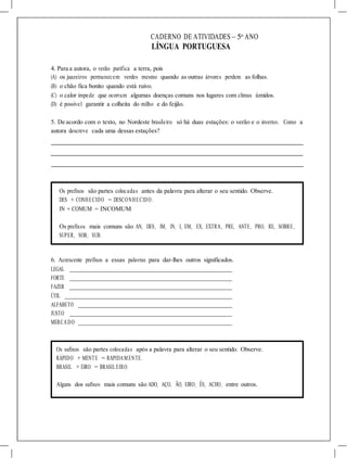 CADERNO DE ATIVIDADES – 5o
ANO
LÍNGUA PORTUGUESA
4. Para a autora, o verão purifica a terra, pois
(A) os juazeiros permanecem verdes mesmo quando as outras árvores perdem as folhas.
(B) o chão fica bonito quando está ruivo.
(C) o calor impede que ocorram algumas doenças comuns nos lugares com climas úmidos.
(D) é possível garantir a colheita do milho e do feijão.
5. De acordo com o texto, no Nordeste brasileiro só há duas estações: o verão e o inverno. Como a
autora descreve cada uma dessas estações?
Os prefixos são partes colocadas antes da palavra para alterar o seu sentido. Observe.
DES + CONHECIDO = DESCONHECIDO.
IN + COMUM = INCOMUM
Os prefixos mais comuns são AN, DES, IM, IN, I, EM, EX, EXTRA, PRE, ANTE, PRO, RE, SOBRE,
SUPER, SOB, SUB.
6. Acrescente prefixos a essas palavras para dar-lhes outros significados.
LEGAL
FORTE
FAZER
ÚTIL
ALFABETO
JUSTO
MERCADO
Os sufixos são partes colocadas após a palavra para alterar o seu sentido. Observe.
RÁPIDO + MENTE = RAPIDAMENTE.
BRASIL + EIRO = BRASILEIRO.
Alguns dos sufixos mais comuns são ADO, AÇO, ÃO, EIRO, ÊS, ACHO, entre outros.
 