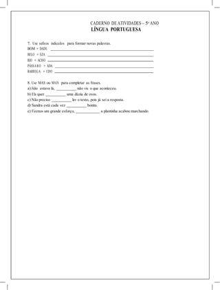 CADERNO DE ATIVIDADES – 5o
ANO
LÍNGUA PORTUGUESA
7. Use sufixos indicados para formar novas palavras.
BOM + DADE
BELO + EZA
RIO + ACHO
PÁSSARO + ADA
BARRIGA + UDO
8. Use MAS ou MAIS para completar as frases.
a) Júlio estava lá, não viu o que aconteceu.
b) Ela quer uma dúzia de ovos.
c) Não preciso ler o texto, pois já sei a resposta.
d) Sandra está cada vez bonita.
e) Fizemos um grande esforço, a plantinha acabou murchando.
 