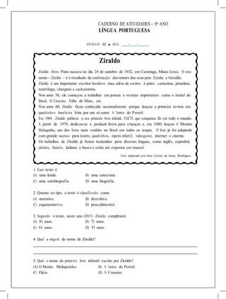 CADERNO DE ATIVIDADES – 5o
ANO
LÍNGUA PORTUGUESA
ATIVIDA DE 12 ■ DATA: / /
Ziraldo
Ziraldo Alves Pinto nasceu no dia 24 de outubro de 1932, em Caratinga, Minas Gerais. O seu
nome - Ziraldo - é o resultado da combinação dos nomes dos seus pais: Zizinha e Geraldo.
Ziraldo é um importante escritor brasileiro mas, além de escritor, é pintor, cartazista, jornalista,
teatrólogo, chargista e caricaturista.
Nos anos 50, ele começou a trabalhar em jornais e revistas importantes como o Jornal do
Brasil, O Cruzeiro, Folha de Minas, etc.
Nos anos 60, Ziraldo ficou conhecido nacionalmente porque lançou a primeira revista em
quadrinhos brasileira feita por um só autor: A Turma do Pererê.
Em 1969, Ziraldo publicou o seu primeiro livro infantil, FLICTS, que conquistou fãs em todo o mundo.
A partir de 1979, dedicou-se a produzir livros para crianças e, em 1980, lançou O Menino
Maluquinho, um dos livros mais vendidos no Brasil em todos os tempos. O livro já foi adaptado
com grande sucesso para teatro, quadrinhos, ópera infantil, videogame, internet e cinema.
Os trabalhos de Ziraldo já foram traduzidos para diversas línguas, como inglês, espanhol,
alemão, francês, italiano e basco e estão até expostos em museu!
Texto adaptado por Anna Cristina de Araújo Rodrigues.
1. Esse texto é
(A) uma lenda. (B) uma entrevista.
(C) uma autobiografia. (D) uma biografia.
2. Quanto ao tipo, o texto é classificado como
(A) narrativo. (B) descritivo.
(C) argumentativo. (D) procedimental.
3. Segundo o texto, neste ano (2013) Ziraldo completará
(A) 81 anos. (B) 71 anos.
(C) 61 anos. (D) 51 anos.
4. Qual a origem do nome de Ziraldo?
5. Qual o nome do primeiro livro infantil escrito por Ziraldo?
(A) O Menino Maluquinho. (B) A Turma do Pererê.
(C) Flicts. (D) O Cruzeiro.
 