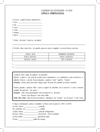 CADERNO DE ATIVIDADES – 5o
ANO
LÍNGUA PORTUGUESA
6. Escreva o plural desses substantivos.
A mesa
O juiz
O motor
O violão
O degrau
O pincel
7. Retire, do texto, 5 palavras no plural.
8. Escolha duas expressões, do quadro, passe-as para o singular e escreva frases com elas.
FLORES AZUIS BOMBONS GOSTOSOS
TÚNEIS ESCUR OS SINAIS FECHADOS
RAPAZES LEGAIS PÃES CASEIR OS
1.
2.
A palavra MEIO pode ser adjetivo ou advérbio.
Quando é adjetivo, ela varia de acordo com o substantivo: se o substantivo está no feminino o
adjetivo flexiona com ele. Nessa situação, a palavra “meio” significa “metade”.
Exemplo: Gastei meia hora para chegar aqui. No meio do caminho já estava cansado.
Porém, quando a palavra MEIO exerce o papel de advérbio, ela é invariável e tem o mesmo
sentido da expressão “um pouco”.
Exemplo: Ando meio preocupada com os preparativos da festa.
Percebi que Morgana está meio aflita.
Então fica a dica: antes de usaressa palavra, substitua-a por “metade” ou “um pouco” e evite erros.
9. Siga as orientações acima e complete as frases com as palavras MEIO ou MEIA.
a) Luiza estava _______________ cansada.
b) A máquina era _______________ rápida.
c) Elder trouxe _______________ caixa de refrigerantes.
d) Cássia ficou _______________ desconfiada com a novidade.
e) Eliza bebeu _______________ garrafa de água.
f) Tome _______________ colher de xarope.
 