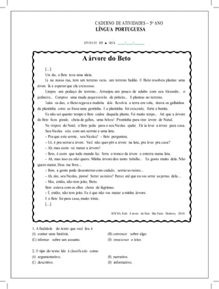 CADERNO DE ATIVIDADES – 5o
ANO
LÍNGUA PORTUGUESA
ATIVIDA DE 13 ■ DATA: / /
A árvore do Beto
[...]
Um dia, o Beto teve uma ideia.
Lá na nossa rua, tem um terreno vazio, um terreno baldio. O Beto resolveu plantar uma
árvore lá e esperarque ela crescesse.
Limpou um pedaço do terreno... Arranjou um pouco de adubo com seu Alexandre, o
jardineiro... Comprou uma muda pequenininha de pinheiro... E plantou no terreno.
Todos os dias, o Beto regava a mudinha dele. Revolvia a terra em volta, tirava os galhinhos
da plantinha como se fosse uma gentinha. E a plantinha foi crescendo, forte e bonita.
Eu não sei quanto tempo o Beto cuidou daquela planta. Foi muito tempo... Até que a árvore
do Beto ficou grande, cheia de galhos, uma beleza! Prontinha para virar árvore de Natal.
Na véspera do Natal, o Beto pediu para o seu Nicolau ajudar. Ele ia levar a árvore para casa.
Seu Nicolau veio, com um serrote e uma lata.
- Pra que este serrote, seu Nicolau? - Beto perguntou.
- Ué, é pra serrara árvore. Você não quer pôr a árvore na lata, pra levar pra casa?
- Ah, mas assim vai matar a árvore!
- Bem, é assim que todo mundo faz. Serra o tronco da árvore e enterra numa lata.
- Ah, mas isso eu não quero. Minha árvore deu tanto trabalho... Eu gosto muito dela. Não
quero matar, Deus me livre...
- Bom, a gente pode desenterrarcom cuidado, serraras raízes...
- Ah, não, seu Nicolau, piorou! Serrar asraízes? Parece até que eu vou serrar aspernas dela...
- Mas, então, não tem jeito, Beto.
Beto estava com os olhos cheios de lágrimas.
- É, então, não tem jeito. Eu é que não vou matar a minha árvore.
E o Beto foi para casa,muito triste.
[...]
ROCHA, Ruth. A árvore do Beto. São Paulo: Moderna, 2010.
1. A finalidade do texto que você leu é
(A) contar uma história. (B) convencer sobre algo.
(C) informar sobre um assunto. (D) emocionar o leitor.
2. O tipo do texto lido é classificado como
(A) argumentativo. (B) narrativo.
(C) descritivo. (D) informativo.
 