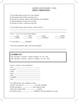 CADERNO DE ATIVIDADES – 5o
ANO
LÍNGUA PORTUGUESA
3. Por que Beto queria ter uma árvore forte e bonita?
(A) Para ocupar o terreno baldio que havia na rua.
(B) Para que seu Alexandre pudesse cuidar dela, pois ele era jardineiro.
(C) Para transformá-la em uma árvore de Natal.
(D) Para que seu Nicolau a pusesse em uma lata.
4. Por que Beto não quis que seu Nicolau serrasse a árvore?
5. Escreva O, A, OS ou AS antes dessas palavras.
cavalo flores balcão colorido
trabalho pastor fazendeiros tesouras
6. O texto possui parágrafos.
7. Que sinal de pontuação indica a fala dos personagens?
LEMBRE-SE!
Antes das palavras masculinas, usamos os artigos O, OS, UM, UNS.
Antes das palavras femininas, colocamos os artigos A, AS, UMA, UMAS.
8. Escreva o feminino desses substantivos.
O avô.
O cavaleiro.
O duque.
O genro.
O poeta.
O cavalheiro.
O ator.
9. Use MEIO ou MEIA para completar as frases.
a) Comprei dois metros e de tecido estampado.
b) Andei uma légua e para chegar até aqui.
c) Não viajarei porque ando cansado.
d) Os peões usaram tonelada de ração para alimentar os cavalos.
 