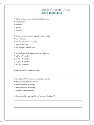 CADERNO DE ATIVIDADES – 5o
ANO
LÍNGUA PORTUGUESA
1. Quanto ao tipo, o texto acima é classificado como
(A) argumentativo.
(B) narrativo.
(C) poético.
(D) descritivo.
2. Através do texto, podemos perceber que o eu-lírico é
(A) um estudante.
(B) um novo funcionário da escola.
(C) o pai de um aluno.
(D) um admirador da professora.
3. As estrofes que falam das promessas do aluno são
(A) a 2ª e a 5ª estrofes.
(B) a 1ª e a 3ª estrofes.
(C) a 3ª e a 5ª estrofes.
(D) a 4ª e a 5ª estrofes.
4. Qual é o principal assunto do texto?
5. Que ação do texto representa uma atitude egoísta?
(A) Não querer emprestar a borracha.
(B) Não querer ficar de castigo.
(C) Não conhecer a professora.
(D) Prometer estudar bastante.
6. Na sua opinião, o que significa ser “o primeiro da classe”?
 