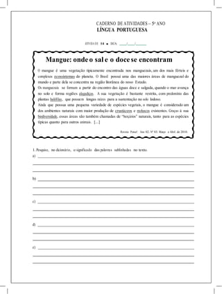 CADERNO DE ATIVIDADES – 5o
ANO
LÍNGUA PORTUGUESA
ATIVIDA DE 14 ■ DATA: / /
Mangue: ondeo sal e o docese encontram
O mangue é uma vegetação tipicamente encontrada nos manguezais, um dos mais férteis e
complexos ecossistemas do planeta. O Brasil possui uma das maiores áreas de manguezal do
mundo e parte dela se concentra na região litorânea do nosso Estado.
Os manguezais se formam a partir do encontro das águas doce e salgada, quando o mar avança
no solo e forma regiões alagadiças. A sua vegetação é bastante restrita, com predomínio das
plantas halófilas, que possuem longas raízes para a sustentação no solo lodoso.
Ainda que possua uma pequena variedade de espécies vegetais, o mangue é considerado um
dos ambientes naturais com maior produção de crustáceos e moluscos existentes. Graças à sua
biodiversidade, essas áreas são também chamadas de “berçários” naturais, tanto para as espécies
típicas quanto para outros animais. [...]
Revista Pense!. Ano 02. Nº 03. Março e Abril de 2010.
1. Pesquise, no dicionário, o significado das palavras sublinhadas no texto.
a)
b)
c)
d)
e)
 