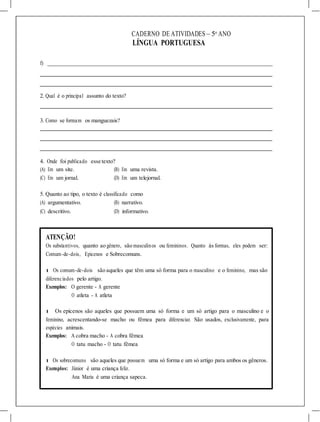 CADERNO DE ATIVIDADES – 5o
ANO
LÍNGUA PORTUGUESA
f)
2. Qual é o principal assunto do texto?
3. Como se formam os manguezais?
4. Onde foi publicado esse texto?
(A) Em um site. (B) Em uma revista.
(C) Em um jornal. (D) Em um telejornal.
5. Quanto ao tipo, o texto é classificado como
(A) argumentativo. (B) narrativo.
(C) descritivo. (D) informativo.
ATENÇÃO!
Os substantivos, quanto ao gênero, são masculinos ou femininos. Quanto às formas, eles podem ser:
Comum-de-dois, Epicenos e Sobrecomuns.
l Os comum-de-dois são aqueles que têm uma só forma para o masculino e o feminino, mas são
diferenciados pelo artigo.
Exemplos: O gerente - A gerente
O atleta - A atleta
l Os epicenos são aqueles que possuem uma só forma e um só artigo para o masculino e o
feminino, acrescentando-se macho ou fêmea para diferenciar. São usados, exclusivamente, para
espécies animais.
Exemplos: A cobra macho - A cobra fêmea
O tatu macho - O tatu fêmea
l Os sobrecomuns são aqueles que possuem uma só forma e um só artigo para ambos os gêneros.
Exemplos: Júnior é uma criança feliz.
Ana Maria é uma criança sapeca.
 