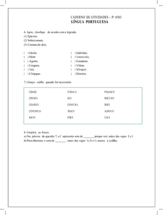 CADERNO DE ATIVIDADES – 5o
ANO
LÍNGUA PORTUGUESA
6. Agora, classifique de acordo com a legenda.
(1) Epiceno.
(2) Sobrecomum.
(3) Comum-de-dois.
( ) Girafa. ( ) Indivíduo.
( ) Mártir. ( ) Testemunha.
( ) Agente. ( ) Estudante.
( ) Canguru. ( ) Vítima.
( ) Tatu. ( ) Selvagem.
( ) Cônjugue. ( ) Detetive.
7. Coloque cedilha quando for necessário.
CIDADE FUMACA PALHACO
CINEMA ACO BEICUDO
CIGARR O CENOURA DOCE
CENTOPEIA TRACO ALMOCO
BACIA FOICE CACA
8. Complete as frases.
a) Nas palavras da questão 7, o C apresenta som de porque vem antes das vogais E e I.
b) Para obtermos o som de , antes das vogais A, O e U, usamos a cedilha.
 