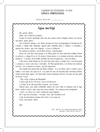 CADERNO DE ATIVIDADES – 5o
ANO
LÍNGUA PORTUGUESA
ATIVIDA DE 15 ■ DATA: / /
Água na Gigi
Meu querido diário;
Minha vida é cheia de aventuras.
Escapei de morrer queimada, outro dia, para quase morrer afogada, ontem. Isso mesmo,
meu diário, quase, quase...
Tudo aconteceu porque a tia Betta inventou de fazer um piquenique na beirada do rio.
Convidou a minha mãe, Margarida, aquelas duas sobrinhas dela, a Aninha e a Joaninha, e
aqueles dois meninos que vivem brigando, o Lucas e o Marcelo.
Eles adoram as gulodices da tia Betta, ficaram contentíssimos.
Saímos de casa bem cedo, porque a tia Betta gosta de fazer tudo bem cedinho. Fomos
os primeiros a chegar lá no rio. Os meninos foram pescar e as meninas resolveram subir numa
mangueira. E eu fiquei ali na toalha, pertinho da cesta de piquenique, com a tia Betta.
O dia estava muito bonito mas, de uma hora para outra, o tempo virou, o céu ficou preto
e começou a chover com raios e trovoadas. Ah! Meu querido diário, a tia Betta tem medo de
trovoada! Toca a chamar os meninos, que não apareciam.
Todo mundo ficou parecendo uns pintos molhados. Aí, a tia Betta cobriu a cabeça com a
toalha e, sem querer, me jogou no rio. E eu, pobre de mim, fui descendo pela correnteza abaixo,
sendo levada pelas águas. Ah! Meu diário, foram momentos horríveis! Até que ouvi um grito
do menino Lucas:
- Olhe a Gigi, a boneca da Margarida!
E sabe o que ele fez? Me puxou com a vara de pescar.
E eu fiquei lá no chão pescada e ensopada, um vexame!
Voltamos para casa todos molhadinhos dentro do carro. Mas os meninos, nem te ligo,
davam risada e comiam tudo o que não estava molhado. Até cantaram uma musiquinha:
- Chuva vai, chuva vem. Chuva miúda não mata ninguém.
Mas é que eles secamlogo. E eu fiquei vários dias secando ao sol.
A vida de uma boneca de pano não é fácil, só eu é que sei.
Adeus, meu querido diário.
Gigi
SÔNIA ROBATTO. Uma história para cada dia - Maio.
São Paulo: Círculo do Livro, 1995. p. 5.
 