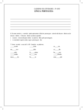 CADERNO DE ATIVIDADES – 5o
ANO
LÍNGUA PORTUGUESA
6. Em uma narrativa, o narrador pode apresentar a fala dos personagens através do discurso direto ou do
discurso indireto. O discurso direto acontece quando:
( ) usamos o travessãopara indicar as palavras ditas pelo personagem.
( ) o narrador é quem conta o que o personagem diz.
7. Vamos recordar o uso de R e RR. Complete as palavras.
ecado
ma eco
ocha ca eta
ádio co ida
uído fe adura ba aca
etalho te eno ebanho
maca ão ho ta ama ado
 