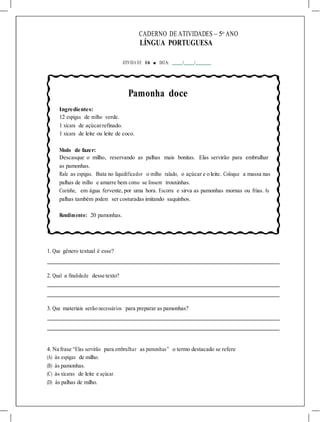 CADERNO DE ATIVIDADES – 5o
ANO
LÍNGUA PORTUGUESA
ATIVIDA DE 16 ■ DATA: / /
Pamonha doce
Ingredientes:
12 espigas de milho verde.
1 xícara de açúcarrefinado.
1 xícara de leite ou leite de coco.
Modo de fazer:
Descasque o milho, reservando as palhas mais bonitas. Elas servirão para embrulhar
as pamonhas.
Rale as espigas. Bata no liquidificador o milho ralado, o açúcar e o leite. Coloque a massa nas
palhas de milho e amarre bem como se fossem trouxinhas.
Cozinhe, em água fervente, por uma hora. Escorra e sirva as pamonhas mornas ou frias. As
palhas também podem ser costuradas imitando saquinhos.
Rendimento: 20 pamonhas.
1. Que gênero textual é esse?
2. Qual a finalidade desse texto?
3. Que materiais serão necessários para preparar as pamonhas?
4. Na frase “Elas servirão para embrulhar as pamonhas” o termo destacado se refere
(A) às espigas de milho.
(B) às pamonhas.
(C) às xícaras de leite e açúcar.
(D) às palhas de milho.
 