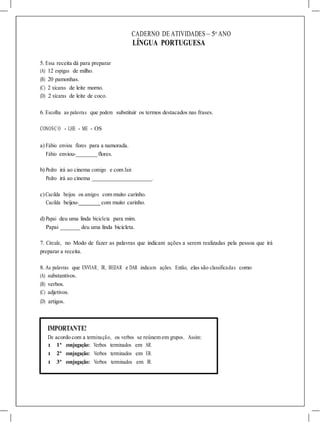CADERNO DE ATIVIDADES – 5o
ANO
LÍNGUA PORTUGUESA
5. Essa receita dá para preparar
(A) 12 espigas de milho.
(B) 20 pamonhas.
(C) 2 xícaras de leite morno.
(D) 2 xícaras de leite de coco.
6. Escolha as palavras que podem substituir os termos destacados nas frases.
CONOSC O - LHE - ME - OS
a) Fábio enviou flores para a namorada.
Fábio enviou- flores.
b) Pedro irá ao cinema comigo e com Jair.
Pedro irá ao cinema .
c)Cacilda beijou os amigos com muito carinho.
Cacilda beijou- com muito carinho.
d) Papai deu uma linda bicicleta para mim.
Papai deu uma linda bicicleta.
7. Circule, no Modo de fazer as palavras que indicam ações a serem realizadas pela pessoa que irá
preparar a receita.
8. As palavras que ENVIAR, IR, BEIJAR e DAR indicam ações. Então, elas são classificadas como
(A) substantivos.
(B) verbos.
(C) adjetivos.
(D) artigos.
IMPORTANTE!
De acordo com a terminação, os verbos se reúnem em grupos. Assim:
l 1ª conjugação: Verbos terminados em AR.
l 2ª conjugação: Verbos terminados em ER.
l 3ª conjugação: Verbos terminados em IR.
 