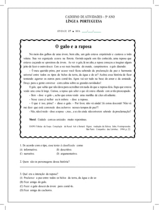 CADERNO DE ATIVIDADES – 5o
ANO
LÍNGUA PORTUGUESA
ATIVIDA DE 17 ■ DATA: / /
O galo e a raposa
No meio dos galhos de uma árvore, bem alta, um galo estava empoleirado e cantava a todo
volume. Sua voz esganiçada ecoava na floresta. Ouvindo aquele som tão conhecido, uma raposa que
estava caçando se aproximou da árvore. Ao ver o galo, lá no alto,a raposa começou a imaginar algum
jeito de fazer o outro descer. Com a voz mais boazinha do mundo, cumprimentou o galo dizendo:
- Ô meu querido primo, por acaso você ficou sabendo da proclamação da paz e harmonia
universal entre todos os tipos de bichos da terra, da água e do ar? Acabou essa história de ficar
tentando agarrar os outros para comê-los. Agora vai ser tudo na base do amor e da amizade.
Desça para a gente conversar com calma sobre as grandes novidades!
O galo, que sabia que não dava para acreditar em nada do que a raposa dizia, fingiu que estava
vendo uma coisa lá longe. Curiosa, a raposa quis saber o que ele estava olhando com ar tão preocupado.
- Bem - disse o galo -, acho que estou vendo uma matilha de cães ali adiante.
- Nesse caso ,é melhor eu ir embora - disse a raposa.
- O que é isso, prima? - disse o galo. - Por favor, não vá ainda! Já estou descendo! Não vá
me dizer que está commedo dos cachorros nesses tempos de paz?!
- Não, nãoé medo - disse a raposa -,mas... e se eles ainda nãoestiverem sabendo da proclamação?
Moral: Cuidado com as amizades muito repentinas.
ESOPO. Fábulas de Esopo. Compilação de Russel Ash e Bernard Higton; tradução de Heloisa Jahn. 8 reimpressão.
São Paulo: Companhia das Letrinhas, 1994. p. 22.
1. De acordo com o tipo, esse texto é classificado como
(A) informativo. (B) descritivo.
(C) narrativo. (D) argumentativo.
2. Quem são os personagens dessa história?
3. Qual era a intenção da raposa?
(A) Proclamar a paz entre todos os bichos da terra, da água e do ar.
(B) Ficar amiga do galo.
(C) Fazer o galo descer da árvore para comê-lo.
(D) Ficar amiga do cachorro.
 