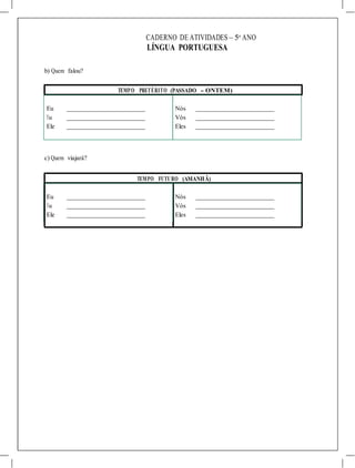 CADERNO DE ATIVIDADES – 5o
ANO
LÍNGUA PORTUGUESA
b) Quem falou?
TEMPO PRETÉRITO (PASSADO - ONTEM)
Eu Nós
Tu Vós
Ele Eles
c) Quem viajará?
TEMPO FUTURO (AMANHÃ)
Eu Nós
Tu Vós
Ele Eles
 