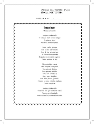 CADERNO DE ATIVIDADES – 5o
ANO
LÍNGUA PORTUGUESA
ATIVIDA DE 18 ■ DATA: / /
Imaginem
Música de Toquinho
Imaginem todos vocês
Se o mundo inteiro vivesse em paz
A natureza talvez
Não fosse destruída jamais.
Russo, cowboy e chinês
Num só país sem fronteiras
Arma de fogo seria tão bom
Se fossem feitas de isopor
E aqueles mísseis de mil megatons
Fossem bombons de licor.
Flores colorindo a terra
Toda verdejante sem guerra
Nem um seria tão rico,
Nem outro tão pobrinho:
Todos num caminho só
Rios e mares limpinhos,
Com peixes, baleias, golfinhos.
Faríamos as usinas e bombas nucleares
Virarem pão-de-ló.
Imaginem todos vocês
Um mundo bom que um beatle sonhou.
Peçam a quem fala inglês
Versão da canção que John Lenon cantou.
 