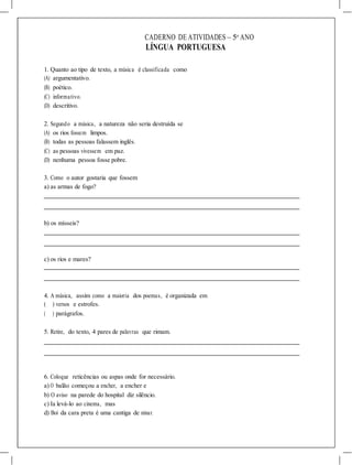 CADERNO DE ATIVIDADES – 5o
ANO
LÍNGUA PORTUGUESA
1. Quanto ao tipo de texto, a música é classificada como
(A) argumentativo.
(B) poético.
(C) informativo.
(D) descritivo.
2. Segundo a música, a natureza não seria destruída se
(A) os rios fossem limpos.
(B) todas as pessoas falassem inglês.
(C) as pessoas vivessem em paz.
(D) nenhuma pessoa fosse pobre.
3. Como o autor gostaria que fossem
a) as armas de fogo?
b) os mísseis?
c) os rios e mares?
4. A música, assim como a maioria dos poemas, é organizada em
( ) versos e estrofes.
( ) parágrafos.
5. Retire, do texto, 4 pares de palavras que rimam.
6. Coloque reticências ou aspas onde for necessário.
a) O balão começou a encher, a encher e
b) O aviso na parede do hospital diz silêncio.
c) Ia levá-lo ao cinema, mas
d) Boi da cara preta é uma cantiga de ninar.
 