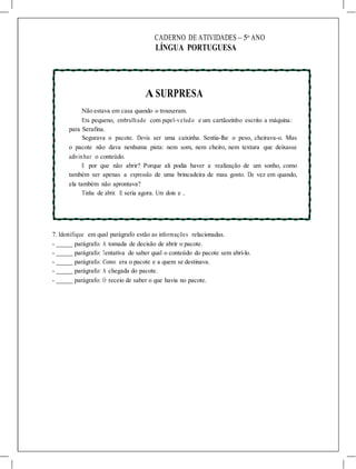 CADERNO DE ATIVIDADES – 5o
ANO
LÍNGUA PORTUGUESA
A SURPRESA
Não estava em casa quando o trouxeram.
Era pequeno, embrulhado com papel-veludo e um cartãozinho escrito a máquina:
para Serafina.
Segurava o pacote. Devia ser uma caixinha. Sentia-lhe o peso, cheirava-o. Mas
o pacote não dava nenhuma pista: nem som, nem cheiro, nem textura que deixasse
adivinhar o conteúdo.
E por que não abrir? Porque ali podia haver a realização de um sonho, como
também ser apenas a expressão de uma brincadeira de mau gosto. De vez em quando,
ela também não aprontava?
Tinha de abrir. E seria agora. Um dois e ...
7. Identifique em qual parágrafo estão as informações relacionadas.
- parágrafo: A tomada de decisão de abrir o pacote.
- parágrafo: Tentativa de saber qual o conteúdo do pacote sem abri-lo.
- parágrafo: Como era o pacote e a quem se destinava.
- parágrafo: A chegada do pacote.
- parágrafo: O receio de saber o que havia no pacote.
 