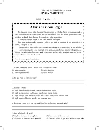 CADERNO DE ATIVIDADES – 5o
ANO
LÍNGUA PORTUGUESA
ATIVIDA DE 19 ■ DATA: / /
A lenda da Vitória Régia
Um dia, uma formosa índia, chamada Naia, apaixonou-se pela lua. Sentia-se atraída por ela e,
como quisesse alcançá-la, correu, correu, por vales e montanhas, atrás dela. Porém, quanto mais corria,
mais longe e alta ela ficava. Desistiu de alcançá-la e voltou para a taba.
A lua aparecia e fugia sempre, e Naia cada vez mais a desejava.
Uma noite, andando pelas matas ao clarão do luar, Naia se aproximou de um lago e viu, nele
refletida, a imagem da lua.
Sentiu-se feliz; julgou poder agora alcançá-la e,atirando-se àságuascalmas do lago, afundou.
Nunca mais ninguém a viu, mas Tupã, com pena dela,transformou-a numa linda planta, que
floresce em todasasluas. Entretanto, uapê* só abre suas pétalasà noite, para poder abraçar a lua, que
se vem refletir na sua aveludada corola.
* Nome da vitória-régia em língua indígena.
1. O texto conta uma história. Nesse caso, é classificado como
(A) texto narrativo. (B) texto descritivo.
(C) texto argumentativo. (D) texto poético.
2. Por que Naia se atirou no lago?
3. Segundo a lenda
(A) Tupã aborreceu-se com Naia e a transformou numa planta.
(B) Tupã teve compaixão de Naia e a transformou numa planta.
(C) Tupã castigou Naia, não permitindo que ela abra suas pétalas durante o dia.
(D) Tupã enganou Naia e a prendeu nas águas do lago.
4. De acordo com o texto, por que a vitória-régia só abre suas pétalas à noite?
5. Qual a finalidade do texto?
(A) Explicar a origem de uma planta. (B) Narrar uma história de amor.
(C) Descrever o ambiente onde Naia vivia. (D) Convencer o leitor de que não é possível alcançar a lua.
 