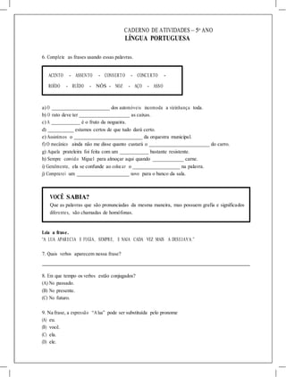 CADERNO DE ATIVIDADES – 5o
ANO
LÍNGUA PORTUGUESA
6. Complete as frases usando essas palavras.
ACENTO - ASSENTO - CONSERTO - CONCERTO -
ROÍDO - RUÍDO - NÓS - NOZ - AÇO - ASSO
a) O dos automóveis incomoda a vizinhança toda.
b) O rato deve ter as caixas.
c) A é o fruto da nogueira.
d) estamos certos de que tudo dará certo.
e) Assistimos o da orquestra municipal.
f) O mecânico ainda não me disse quanto custará o do carro.
g) Aquela prateleira foi feita com um bastante resistente.
h) Sempre convido Miguel para almoçar aqui quando carne.
i) Geralmente, ela se confunde ao colocar o na palavra.
j) Comprarei um novo para o banco da sala.
VOCÊ SABIA?
Que as palavras que são pronunciadas da mesma maneira, mas possuem grafia e significados
diferentes, são chamadas de homófonas.
Leia a frase.
“A LUA APARECIA E FUGIA, SEMPRE, E NAIA CADA VEZ MAIS A DESEJAVA.”
7. Quais verbos aparecem nessa frase?
8. Em que tempo os verbos estão conjugados?
(A) No passado.
(B) No presente.
(C) No futuro.
9. Na frase, a expressão “Alua” pode ser substituída pelo pronome
(A) eu.
(B) você.
(C) ela.
(D) ele.
 