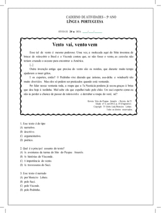 CADERNO DE ATIVIDADES – 5o
ANO
LÍNGUA PORTUGUESA
ATIVIDA DE 20 ■ DATA: / /
Vento vai, vento vem
Esse tal de vento é mesmo poderoso. Uma vez, a molecada aqui do Sítio inventou de
brincar de redescobrir o Brasil e o Visconde contou que, se não fosse o vento, as caravelas não
teriam cruzado o oceano para encontrar a América.
[...]
Outra invenção antiga que precisa do vento são os moinhos, que durante muito tempo
ajudaram a moer grãos.
E os esportes, então? O Pedrinho vive dizendo que iatismo, asa-delta e windsurfe são
muito divertidos. Mas eles só podem ser praticados quando está ventando.
Por falar nessa ventania toda, a roupa que a Tia Nastácia pendurou já secou graças à brisa
que deu hoje à tardinha. Mal sabe ela que espalhei tudo pelo chão. Um saci esperto como eu
não ia perder a chance de passar de rodamoinho e derrubar a roupa do varal, né?
Revista Sítio do Picapau Amarelo - Revista da TV.
Edição nº 3, set/2012. p. 35 (Fragmento).
Copyright TV Globo Ltda./Monteiro Lobato.
Todos os direitos reservados.
1. Esse texto é do tipo
(A) narrativo.
(B) descritivo.
(C) argumentativo.
(D) poético.
2. Qual é o principal assunto do texto?
(A) As aventuras da turma do Sítio do Picapau Amarelo.
(B) As histórias do Visconde.
(C) A importância do vento.
(D) As travessuras do Saci.
3. Esse texto é narrado
(A) por Monteiro Lobato.
(B) pelo Saci.
(C) pelo Visconde.
(D) pelo Pedrinho.
 