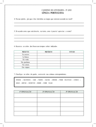 CADERNO DE ATIVIDADES – 5o
ANO
LÍNGUA PORTUGUESA
4. Na sua opinião, por que o Saci derrubou as roupas que estavam secando no varal?
5. De acordo com o que está descrito, no texto, como é possível aproveitar o vento?
6. Reescreva os verbos das frases nos tempos verbais indicados.
PRESE NT E PRETÉRITO FUTURO
Eu escrevo
Tu brincas
Ele vende
Nós partimos
Vós comeis
Eles viajam
7. Classifique os verbos do quadro, escrevendo nas colunas correspondentes.
VENDER - ESCONDER - SAIR - PARTIR - SALTAR - DIVIDIR - PEDIR -TELFONAR - COMER -
AMAR - GRITAR - ESCREVER - BEBER - SUBIR FALAR
1ª CONJUGAÇ ÃO 2ª CONJUGAÇ ÃO 3ª CONJUGAÇ ÃO
 