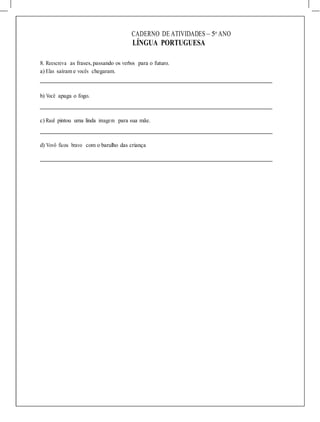 CADERNO DE ATIVIDADES – 5o
ANO
LÍNGUA PORTUGUESA
8. Reescreva as frases, passando os verbos para o futuro.
a) Elas saíram e vocês chegaram.
b) Você apaga o fogo.
c) Raul pintou uma linda imagem para sua mãe.
d) Vovô ficou bravo com o barulho das criança
 