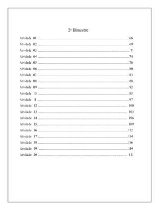 2o
Bimestre
Atividade 01 ....................................................................................................................................66
Atividade 02 ....................................................................................................................................69
Atividade 03 .................................................................................................................................... 71
Atividade 04 ....................................................................................................................................74
Atividade 05 ....................................................................................................................................78
Atividade 06 ....................................................................................................................................80
Atividade 07 ....................................................................................................................................83
Atividade 08 ....................................................................................................................................88
Atividade 09 ....................................................................................................................................92
Atividade 10 ....................................................................................................................................95
Atividade 11 .....................................................................................................................................97
Atividade 12 ................................................................................................................................. 100
Atividade 13 ................................................................................................................................. 103
Atividade 14 ................................................................................................................................. 106
Atividade 15 ................................................................................................................................. 109
Atividade 16 ..................................................................................................................................112
Atividade 17 ..................................................................................................................................114
Atividade 18 ..................................................................................................................................116
Atividade 19 .................................................................................................................................119
Atividade 20 ................................................................................................................................. 121
 