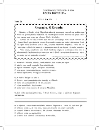 CADERNO DE ATIVIDADES – 5o
ANO
LÍNGUA PORTUGUESA
ATIVIDA DE 01 ■ DATA: / /
Texto 01
Alexandre, O Grande.
Alexandre, o Grande, rei da Macedônia, além de competente general, era também uma
pessoa de grande preparo intelectual. Foi educado pelos melhores professores da época e teve
como mentor nada menos que o famoso filósofo Aristóteles.
Mantinha em sua corte as mentes mais brilhantes de seu tempo. Certa vez ele contratou um
famoso filósofo para instruí-lo em um determinado assunto que muito o interessava. Depois
de alguns meses estudando com o sábio, Alexandre finalmente despediu-o. Ferido em sua
autoestima, o filósofo foi procurá-lo e perguntou a razão da sua dispensa. Alexandre respondeu:
“Como homem, cometoerros, como filósofo tu não me corriges; ou tu entendesos meus erros, ou
não os entende. Se não entendes os meuserros, não és filósofo; se entende e não os corrige, não és
meu amigo; por isso, nada podes me ensinar.”
Fonte: http://www.joaoanatalino.recantodasletras.com.br/
01. A expressão “Alexandre, o Grande”, usada para daro título ao texto,nos sugere...
(A) alguém com grande reputação, fama e inteligência.
(B) alguém com muita coragem, mas pouca reconhecido.
(C) uma pessoa com grandes riquezas, mas pouco preparo.
(D) apenas alguém muito rico e pouco reconhecido.
02. A atenção principal do texto é
(A) descrever como era amizade entre Alexandre e o filósofo.
(B) narrar um acontecimento da vida de Alexandre.
(C) relatar as qualidades de Alexandre.
(D) contar como era a educação de um rei na Macedônia.
03. Com auxílio de seu (a) professor(a), ou de um dicionário, escreva o significado da palavra
AUTOEST IM A.
04. A expressão “Ferido em sua autoestima, o filósofo foi procurá-lo..” (linha 06), quer dizer que
(A) o filósofo sentiu-se, de certa forma, traído por Alexandre em cumprir sua tarefa.
(B) o filósofo sentiu-se desconsiderado, por Alexandre, em cumprir sua tarefa.
(C) o filósofo sentiu-se, apenas, triste.
(D) o filósofo ficou comovido com a atitude de Alexandre.
 
