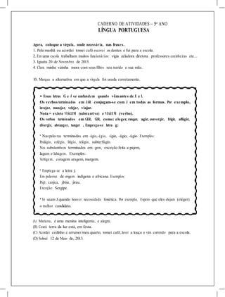 CADERNO DE ATIVIDADES – 5o
ANO
LÍNGUA PORTUGUESA
Agora, coloque a vírgula, onde necessária, nas frases.
1. Pela manhã eu acordei tomei café escovei os dentes e fui para a escola.
2. Em uma escola trabalham muitos funcionários: vigia zeladora diretora professores cozinheiras etc...
3. Iguatu 20 de Novembro de 2013.
4. Clara minha vizinha mora com seus filhos seu marido e sua mãe.
10. Marque a alternativa em que a vírgula foi usada corretamente.
• Essas letras G e J se confundem quando vêmantes de E e I.
Os verbos terminados em JAR conjugam-se com J em todas as formas. Por exemplo,
invejar, manejar, velejar, viajar.
Nota = existe VIAGEM (substantivo) e VIAJEM (verbo).
Os verbos terminados em GER, GIR, como: eleger, ranger, agir, convergir, frigir, afligir,
divergir, abranger, tanger . Emprega-se letra g:
* Naspalavras terminadas em –ágio,-égio, -ígio, -ágio, -úgio. Exemplos:
Pedágio, colégio, litígio, relógio, subterfúgio.
Nos substantivos terminados em –gem, exceção feita a pajem,
lagem e labugem. Exemplos:
Vertigem, coragem aragem, margem.
* Emprega-se a letra j:
Em palavras de origem indígena e africana. Exemplos:
Pajé, canjica, jibóia, jirau.
Exceção: Sergipe.
* Só usam J quando houver necessidade fonética. Por exemplo, Espero que eles elejam (eleger)
o melhor candidato.
(A) Mariana, é uma menina inteligente, e alegre.
(B) Ceará terra da luz está, em festa.
(C) Acordei cedinho e arrumei meu quarto, tomei café, lavei a louça e vim correndo para a escola.
(D) Sobral 12 de Maio de, 2013.
 