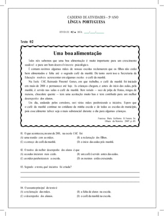 CADERNO DE ATIVIDADES – 5o
ANO
LÍNGUA PORTUGUESA
ATIVIDA DE 02 ■ DATA: / /
Texto 02
Uma boaalimentação
Todos nós sabemos que uma boa alimentação é muito importante para um crescimento
saudável e para um bom desenvolvimento psicológico.
É comum ouvirmos algumas mães de nossas escolas reclamarem que os filhos não estão
bem alimentados e falta até o sagrado café da manhã. De tanto ouvir isso a Secretaria da
Educação resolveu acrescentar em algumas escolas o café da manhã.
Na Escola CAIC, Raimundo Pimentel Gomes, em que trabalho, o café da manhã foi iniciado
em maio de 2001 e permanece até hoje. As crianças chegam, e antes do início das aulas, pela
manhã, é servido nas salas o café da manhã. Bem variado — suco de polpa de frutas, mingau de
maisena, chocolate quente — tem uma aceitação muito boa e tem contribuído para um melhor
desempenho dos alunos.
Um dia, andando pelos corredores, ouvi várias mães parabenizando a iniciativa. Espero que
o café da manhã continue no cotidiano da minha escola e de todas as escolas do município,
pois esse alimento talvez seja o mais substancial durante o dia para algumas crianças.
Francisca Maria Guilherme B. Ferreira In:
Olhares da Memória: 2007. p. 49.
01. O que aconteceu,noano de 2001, na escola CAIC foi
(A) uma reunião com as mães. (B) a reclamação dos filhos.
(C) o começo do café da manhã. (D) o início dasaulas pela manhã.
02. O motivo do melhor desempenho dos alunos é que
(A) asaulas iniciaram mais cedo. (B) um café é servido antes dasaulas.
(C) asmãesparabenizaram a escola. (D) os meninos estão crescendo.
03. Segundo o texto,qual iniciativa foi criada?
04. O assuntoprincipal do texto é
(A) a reclamação dasmães. (B) a falta de alunos na escola.
(C) o desempenho dos alunos. (D) o café da manhã na escola.
 