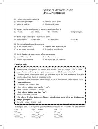 a)cai a e) en aqueça i) me er
b) fi a f) salsi a j) fai a
c) ave g) pe in a l) con a
d) debo ar h) en ugar m) umbo
CADERNO DE ATIVIDADES – 5o
ANO
LÍNGUA PORTUGUESA
05. A palavra polpa (linha 8) significa
(A) metade de algum objeto. (B) substância, miolo, pasta.
(C) pedaço de madeira. (D) ferramenta de cortar.
06. Segundo o texto, o que é substancial, essencial para alguns alunos é
(A) a escola. (B) a família. (C) o alimento. (D) o psicológico.
07. Quanto ao tipo, o texto pode serclassificado como
(A) argumentativo. (B) descritivo. (C) dissertativo. (D) poético.
08. O texto Uma boa alimentaçãotem traços
(A) de uma receita culinária. (B) da opinião sobre a alimentação.
(C) de uma história engraçada. (D) de emoção e sensibilização.
09. Através da leitura do texto, podemos afirmar que a autora
(A) possui filhos na escola. (B) trabalha na escola.
(C) organiza grupos de mães. (D) não se preocupa com os alunos.
Usode x e ch
Ao escrevermos certas palavras que possuem sons parecidos, como, por exemplo, “caixa” e “encher”,
sempre ficamos em dúvida quanto à grafia correta. como escrevê-las? usando “x” ou “ch”?
Como você já sabe, essase outras dúvidas que geralmente surgem, vão sendo solucionadas de acordo
com nossa experiência diante da leitura e da escrita.
Para facilitar a nossa compreensão sobre o emprego da letra “x”, observaremos a seguir algumas regras:
* após um ditongo:
ex: ameixa – feixe – caixa – baixo
* Após palavras iniciadas com o prefixo “–en”:
enxada – enxame – enxaqueca – enxugar
* Após palavras iniciadas pela sílaba “me”:
mexerica – mexicano – mexer
* Nas palavras de origem indígena ouafricana e nas palavras de origem inglesa que já se juntaram
à língua portuguesa:
Ex.:xerife – xampu – xavante – xará.
10. Complete, com X e CH, as palavras que apresentam o mesmo som, mas são escritas com letras diferentes.
 